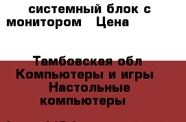 системный блок с монитором › Цена ­ 45 000 - Тамбовская обл. Компьютеры и игры » Настольные компьютеры   